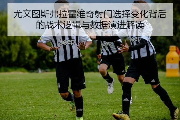 尤文图斯弗拉霍维奇射门选择变化背后的战术逻辑与数据演进解读
